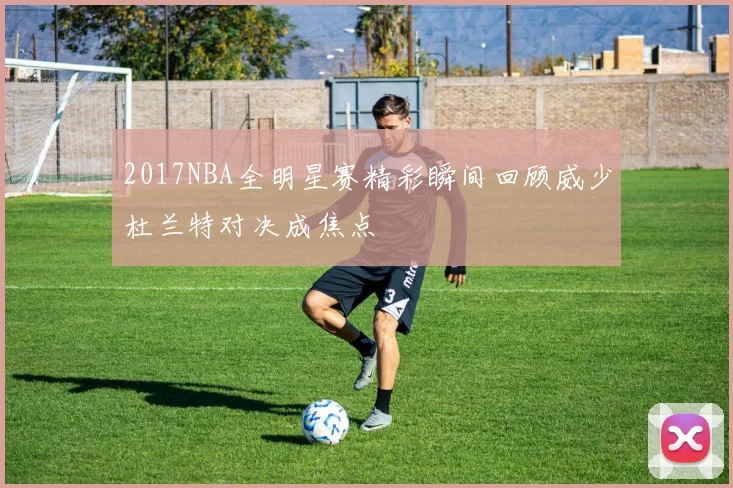 2017NBA全明星赛精彩瞬间回顾威少杜兰特对决成焦点