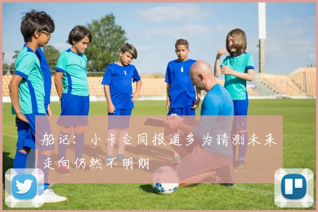 船记:小卡合同报道多为猜测未来走向仍然不明朗
