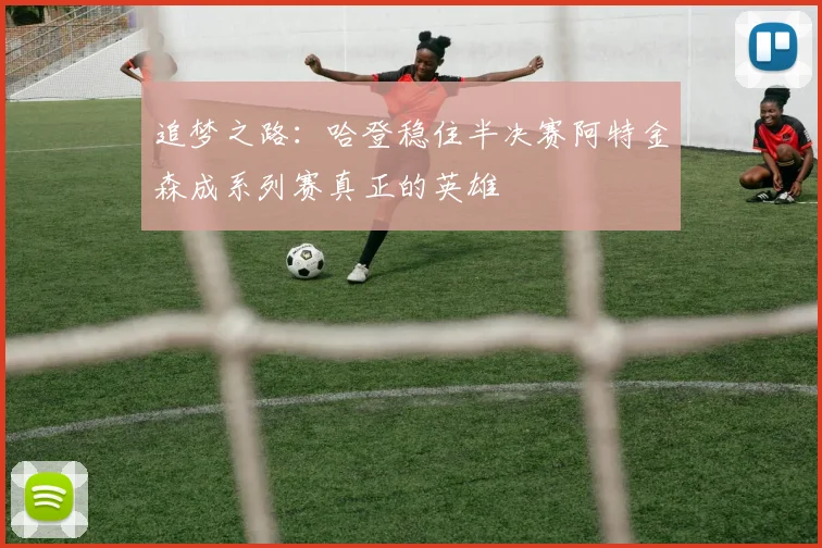 追梦之路:哈登稳住半决赛阿特金森成系列赛真正的英雄