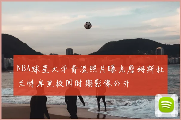 NBA球星大学青涩照片曝光詹姆斯杜兰特库里校园时期影像公开