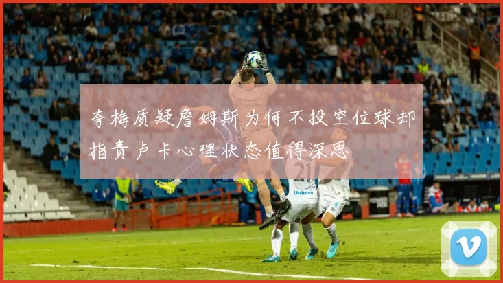 夸梅质疑詹姆斯为何不投空位球却指责卢卡心理状态值得深思