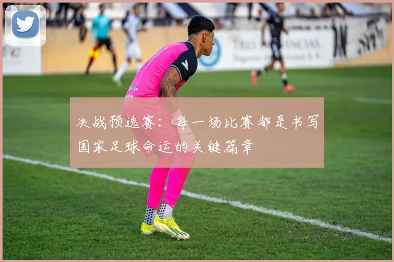 决战预选赛：每一场比赛都是书写国家足球命运的关键篇章