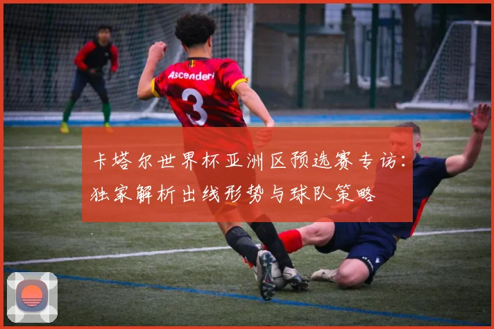卡塔尔世界杯亚洲区预选赛专访:独家解析出线形势与球队策略