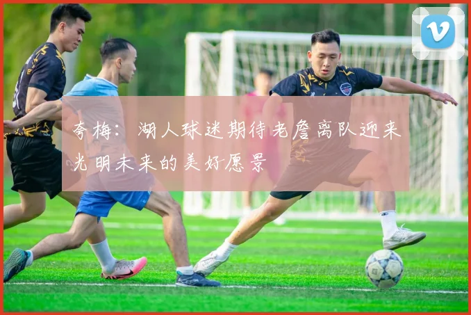 夸梅：湖人球迷期待老詹离队迎来光明未来的美好愿景