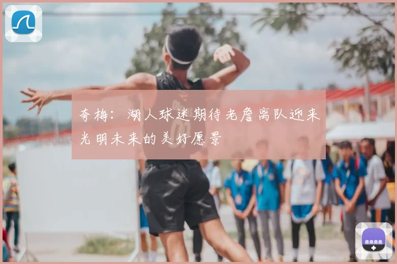夸梅：湖人球迷期待老詹离队迎来光明未来的美好愿景
