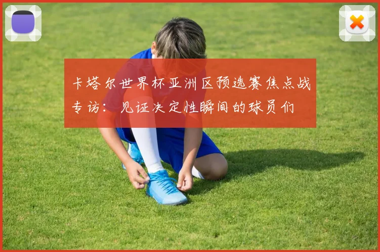卡塔尔世界杯亚洲区预选赛焦点战专访:见证决定性瞬间的球员们