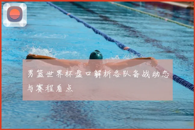男篮世界杯盘口解析各队备战动态与赛程看点