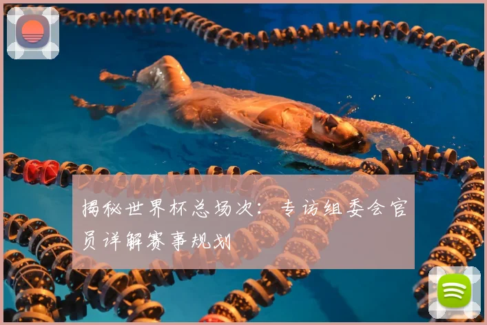 揭秘世界杯总场次：专访组委会官员详解赛事规划