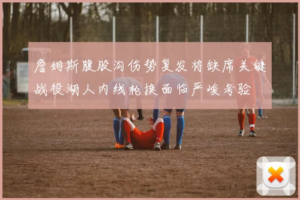 詹姆斯腹股沟伤势复发将缺席关键战役湖人内线轮换面临严峻考验