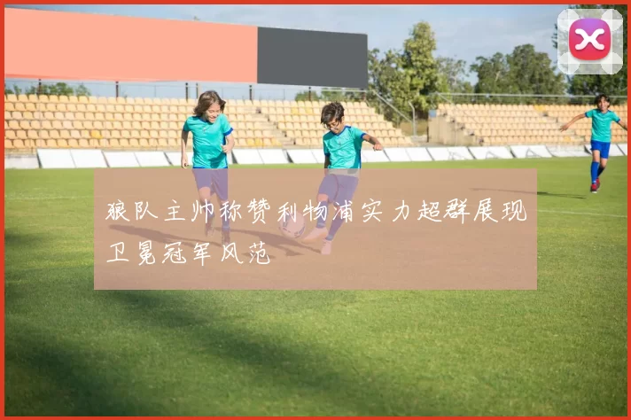 狼队主帅称赞利物浦实力超群展现卫冕冠军风范