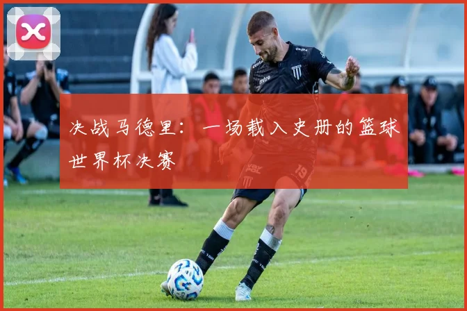 决战马德里：一场载入史册的篮球世界杯决赛