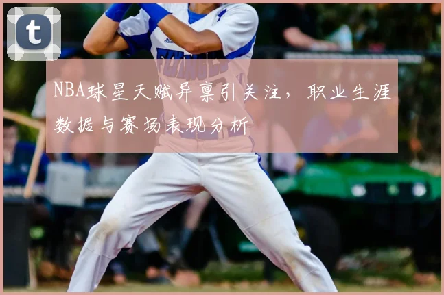 NBA球星天赋异禀引关注，职业生涯数据与赛场表现分析