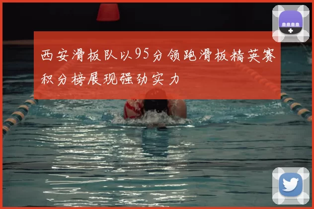 西安滑板队以95分领跑滑板精英赛积分榜展现强劲实力