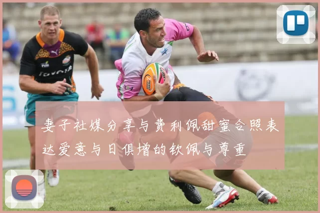 妻子社媒分享与费利佩甜蜜合照表达爱意与日俱增的钦佩与尊重