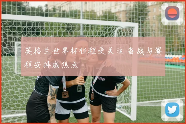 英格兰世界杯征程受关注 备战与赛程安排成焦点