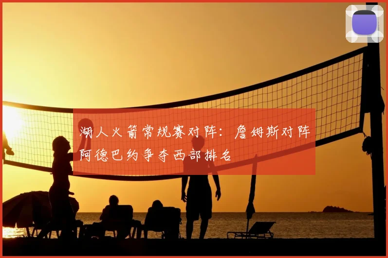 湖人火箭常规赛对阵:詹姆斯对阵阿德巴约争夺西部排名