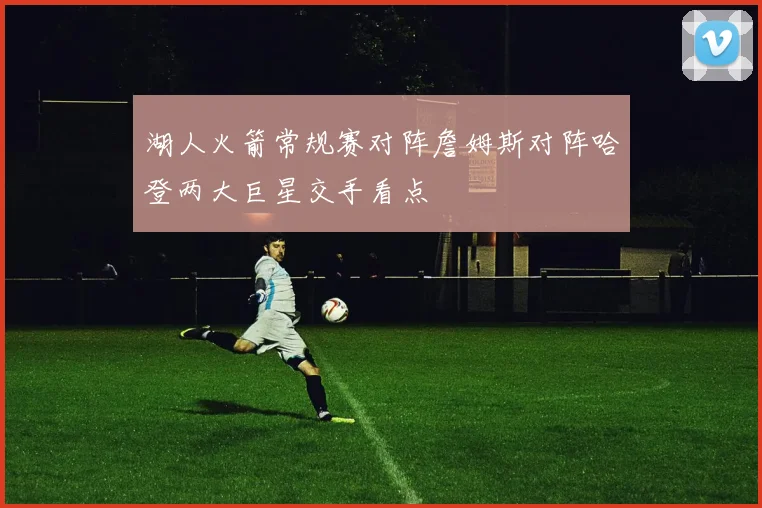 湖人火箭常规赛对阵詹姆斯对阵哈登两大巨星交手看点