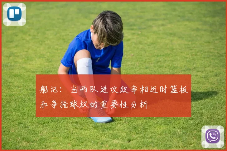 船记：当两队进攻效率相近时篮板和争抢球权的重要性分析