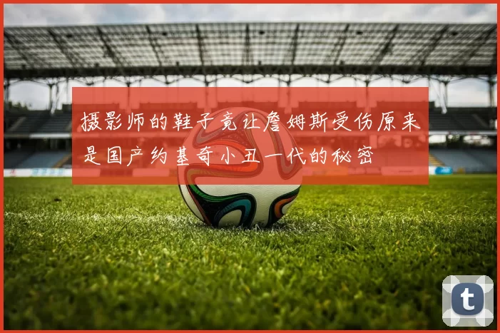 摄影师的鞋子竟让詹姆斯受伤原来是国产约基奇小丑一代的秘密