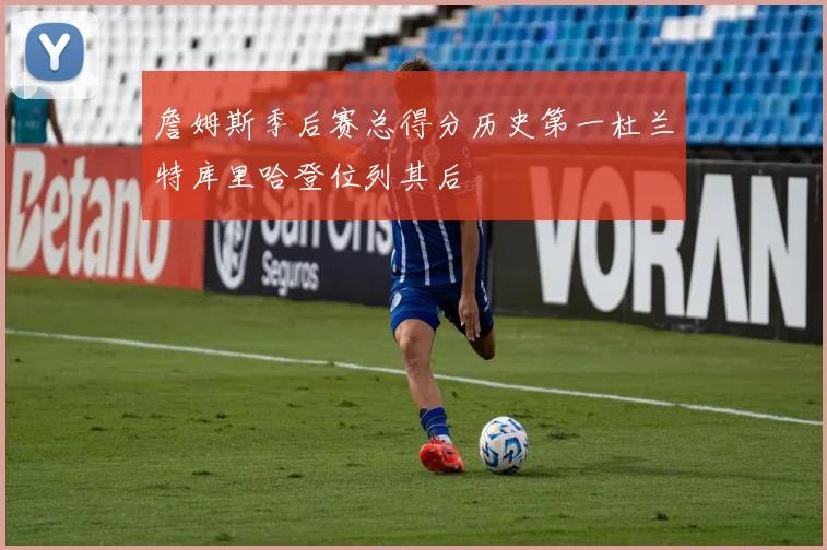 詹姆斯季后赛总得分历史第一杜兰特库里哈登位列其后