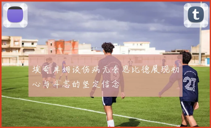 埃奇库姆谈伤病无奈恩比德展现初心与斗志的坚定信念