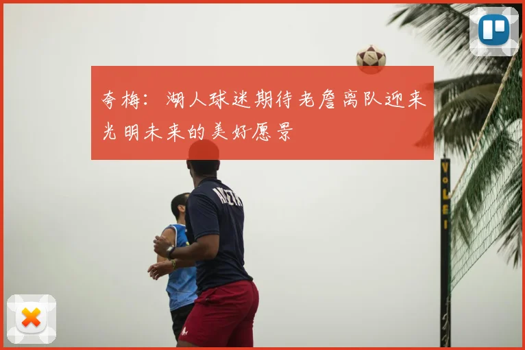 夸梅：湖人球迷期待老詹离队迎来光明未来的美好愿景