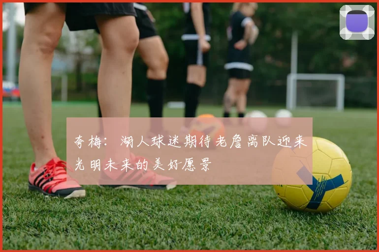 夸梅：湖人球迷期待老詹离队迎来光明未来的美好愿景