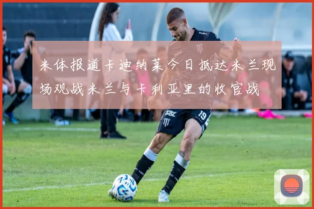 米体报道卡迪纳莱今日抵达米兰现场观战米兰与卡利亚里的收官战