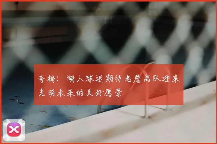 夸梅：湖人球迷期待老詹离队迎来光明未来的美好愿景