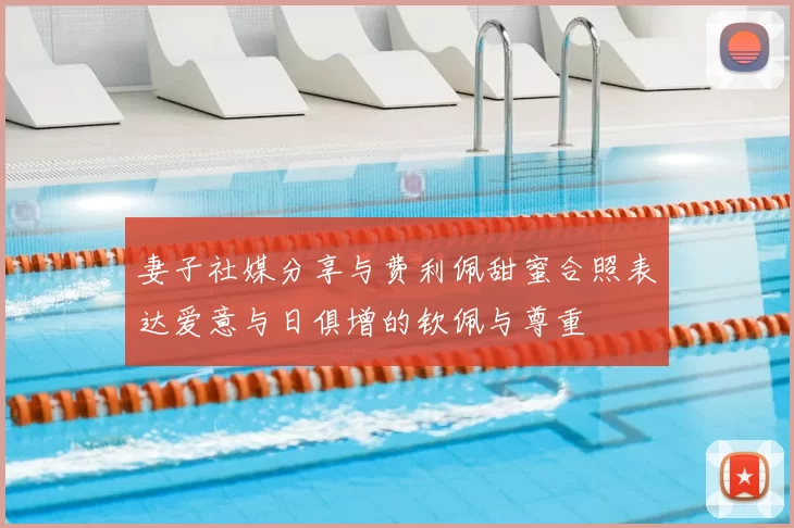 妻子社媒分享与费利佩甜蜜合照表达爱意与日俱增的钦佩与尊重