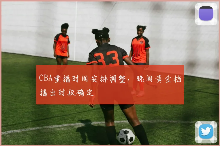 CBA重播时间安排调整，晚间黄金档播出时段确定