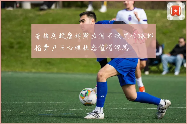 夸梅质疑詹姆斯为何不投空位球却指责卢卡心理状态值得深思