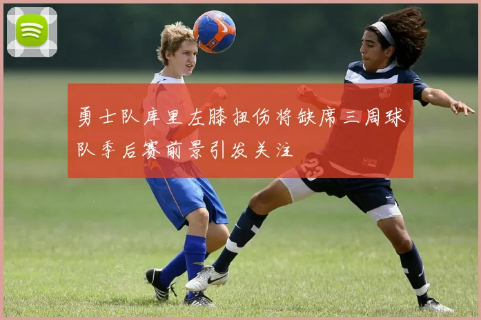 勇士队库里左膝扭伤将缺席三周球队季后赛前景引发关注