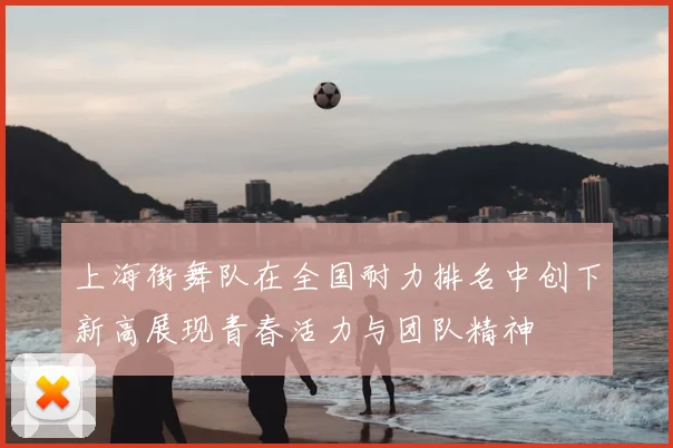 上海街舞队在全国耐力排名中创下新高展现青春活力与团队精神