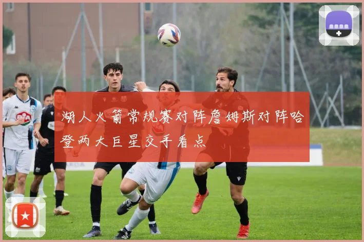 湖人火箭常规赛对阵詹姆斯对阵哈登两大巨星交手看点