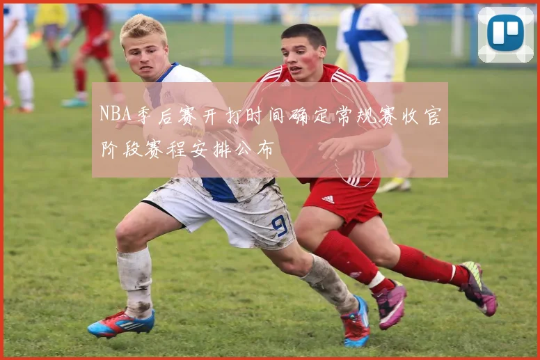 NBA季后赛开打时间确定常规赛收官阶段赛程安排公布