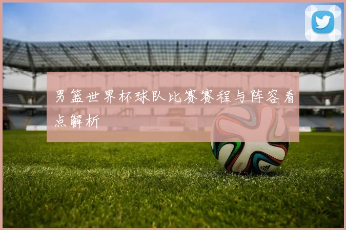 男篮世界杯球队比赛赛程与阵容看点解析