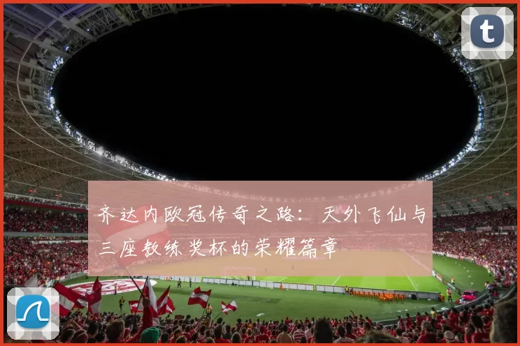 齐达内欧冠传奇之路：天外飞仙与三座教练奖杯的荣耀篇章