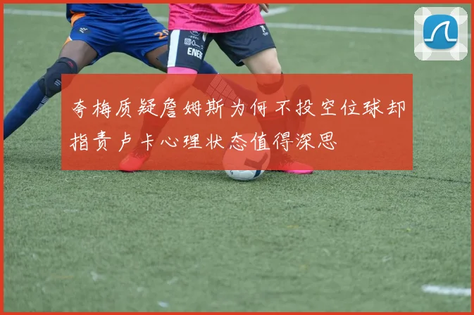 夸梅质疑詹姆斯为何不投空位球却指责卢卡心理状态值得深思