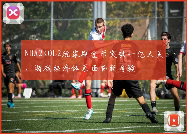 NBA2KOL2玩家刷金币突破一亿大关，游戏经济体系面临新考验