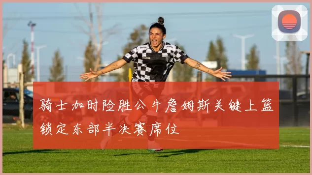 骑士加时险胜公牛詹姆斯关键上篮锁定东部半决赛席位