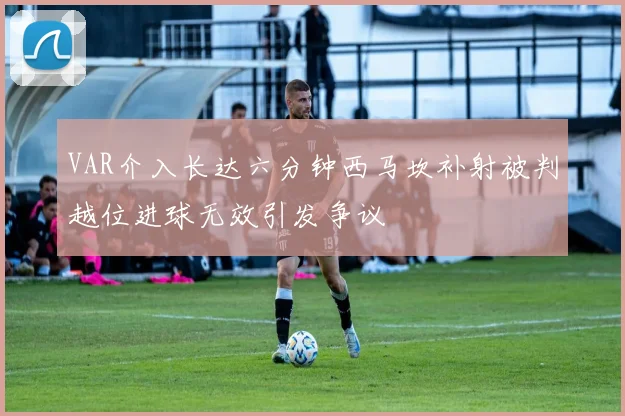 VAR介入长达六分钟西马坎补射被判越位进球无效引发争议