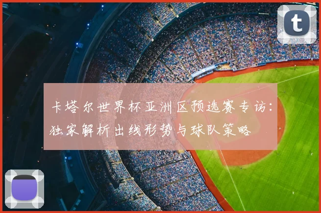 卡塔尔世界杯亚洲区预选赛专访:独家解析出线形势与球队策略