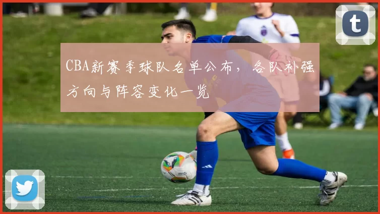 CBA新赛季球队名单公布，各队补强方向与阵容变化一览