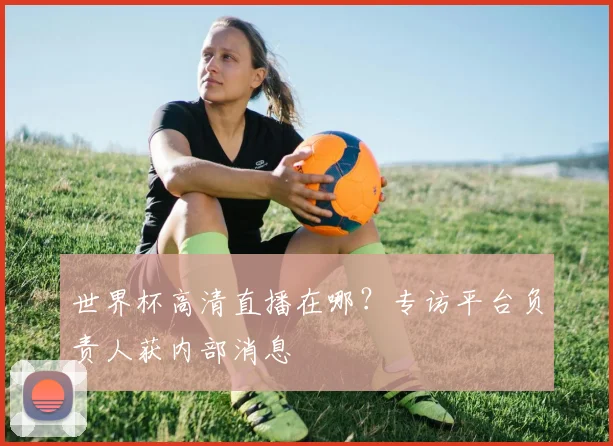 世界杯高清直播在哪？专访平台负责人获内部消息