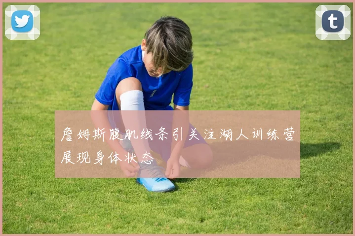詹姆斯腹肌线条引关注湖人训练营展现身体状态