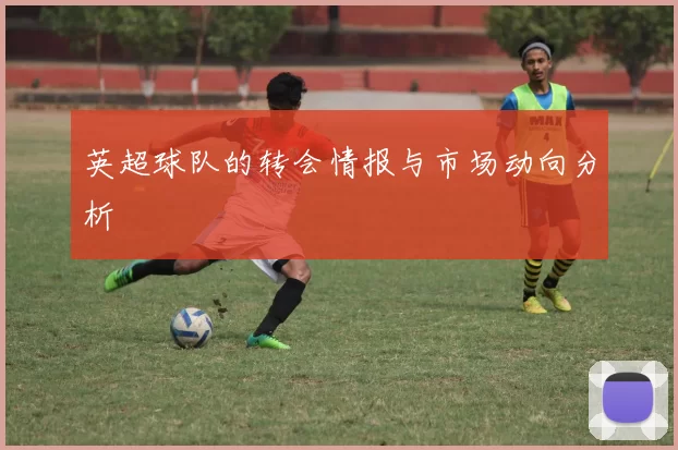英超球队的转会情报与市场动向分析