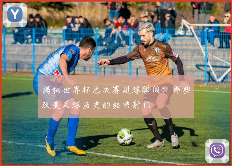 揭秘世界杯总决赛进球瞬间：那些改变足球历史的经典射门