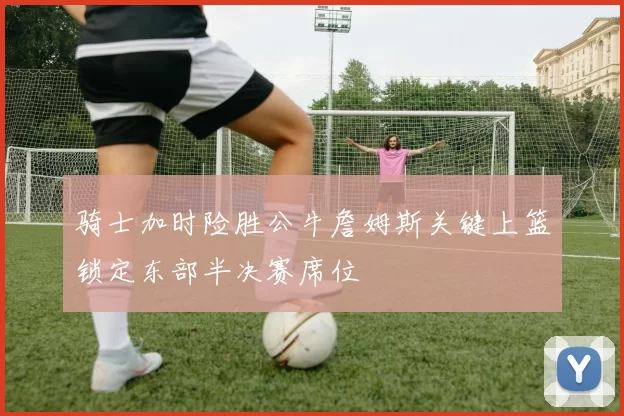 骑士加时险胜公牛詹姆斯关键上篮锁定东部半决赛席位