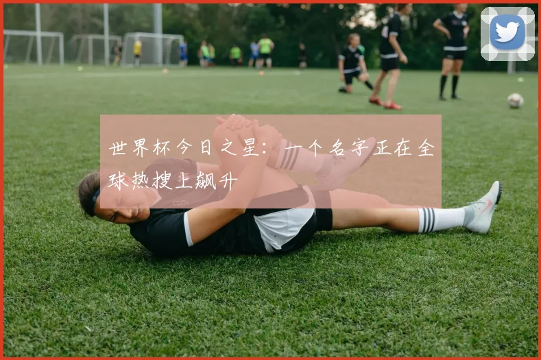世界杯今日之星：一个名字正在全球热搜上飙升